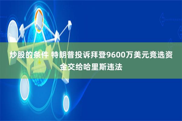 炒股的条件 特朗普投诉拜登9600万美元竞选资金交给哈里斯违法