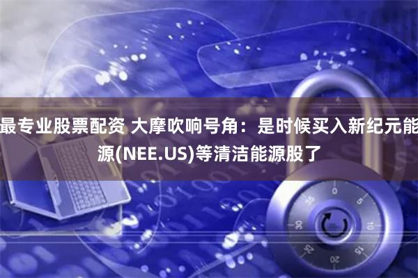 最专业股票配资 大摩吹响号角：是时候买入新纪元能源(NEE.US)等清洁能源股了