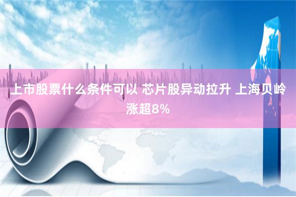 上市股票什么条件可以 芯片股异动拉升 上海贝岭涨超8%