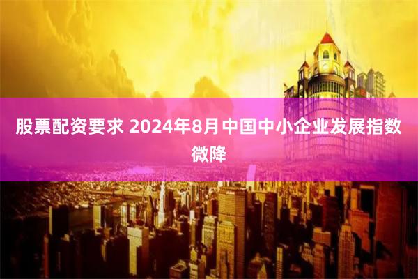 股票配资要求 2024年8月中国中小企业发展指数微降