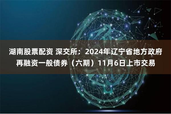 湖南股票配资 深交所：2024年辽宁省地方政府再融资一般债券（六期）11月6日上市交易