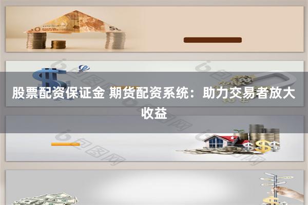 股票配资保证金 期货配资系统：助力交易者放大收益