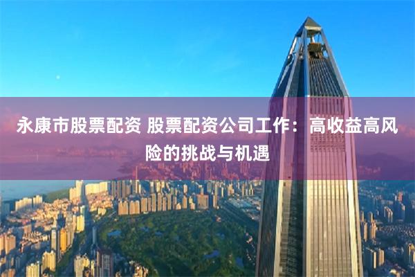 永康市股票配资 股票配资公司工作：高收益高风险的挑战与机遇