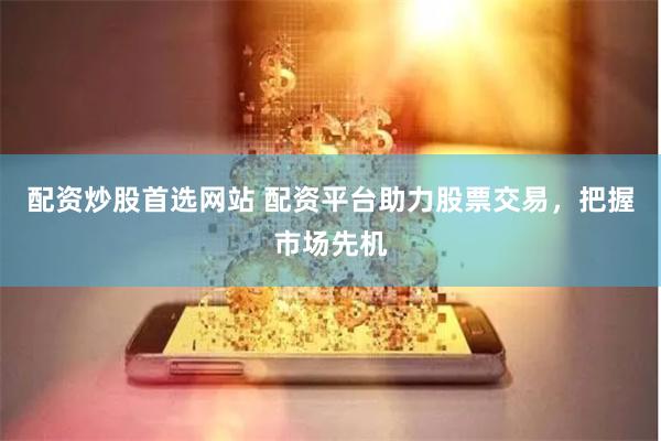 配资炒股首选网站 配资平台助力股票交易，把握市场先机
