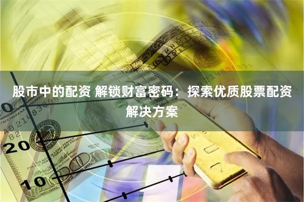 股市中的配资 解锁财富密码：探索优质股票配资解决方案