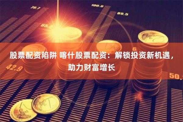 股票配资陷阱 喀什股票配资：解锁投资新机遇，助力财富增长