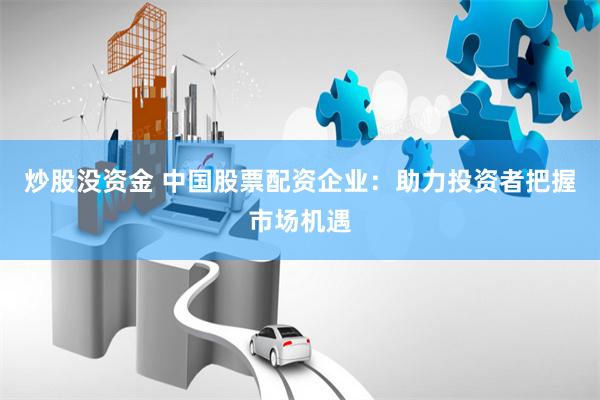 炒股没资金 中国股票配资企业：助力投资者把握市场机遇