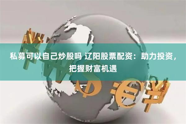 私募可以自己炒股吗 辽阳股票配资：助力投资，把握财富机遇