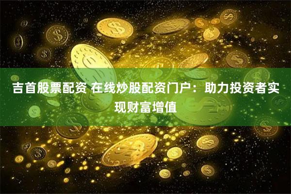 吉首股票配资 在线炒股配资门户：助力投资者实现财富增值