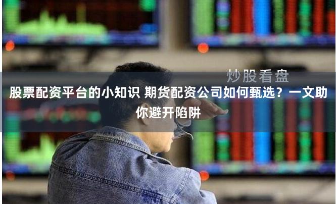 股票配资平台的小知识 期货配资公司如何甄选？一文助你避开陷阱
