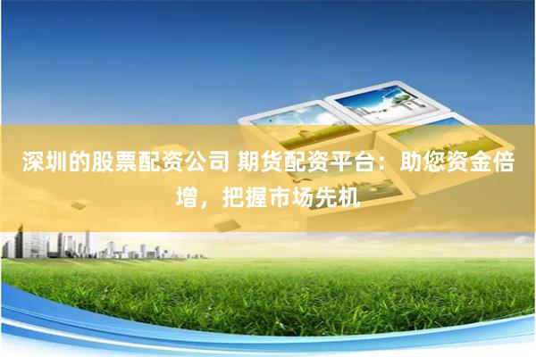 深圳的股票配资公司 期货配资平台：助您资金倍增，把握市场先机